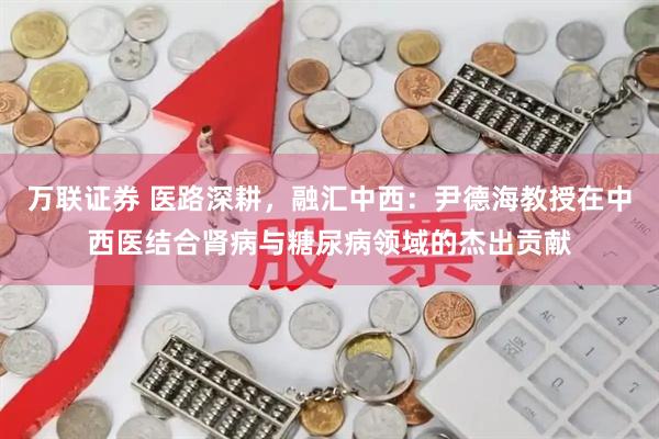 万联证券 医路深耕，融汇中西：尹德海教授在中西医结合肾病与糖尿病领域的杰出贡献