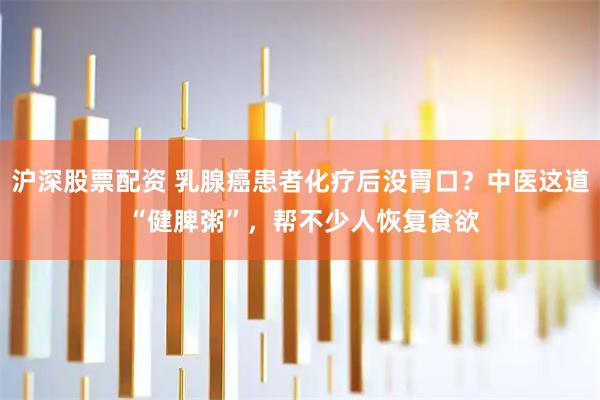 沪深股票配资 乳腺癌患者化疗后没胃口？中医这道 “健脾粥”，帮不少人恢复食欲