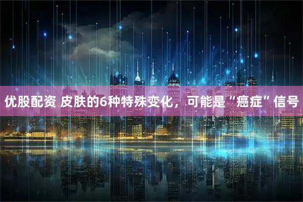 优股配资 皮肤的6种特殊变化，可能是“癌症”信号