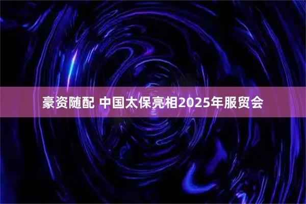 豪资随配 中国太保亮相2025年服贸会