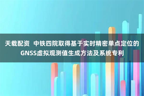 天载配资  中铁四院取得基于实时精密单点定位的GNSS虚拟观测值生成方法及系统专利