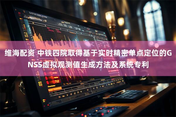 维海配资 中铁四院取得基于实时精密单点定位的GNSS虚拟观测值生成方法及系统专利