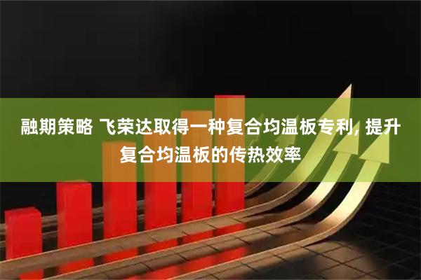 融期策略 飞荣达取得一种复合均温板专利, 提升复合均温板的传热效率