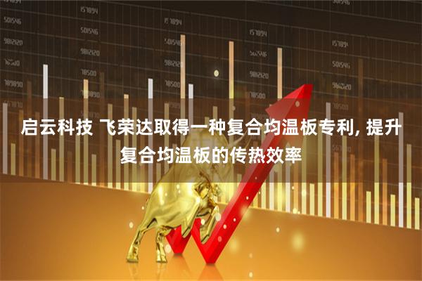 启云科技 飞荣达取得一种复合均温板专利, 提升复合均温板的传热效率