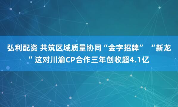 弘利配资 共筑区域质量协同“金字招牌”  “新龙”这对川渝CP合作三年创收超4.1亿