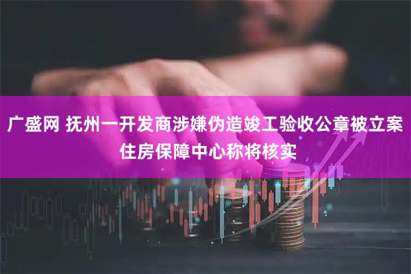 广盛网 抚州一开发商涉嫌伪造竣工验收公章被立案 住房保障中心称将核实
