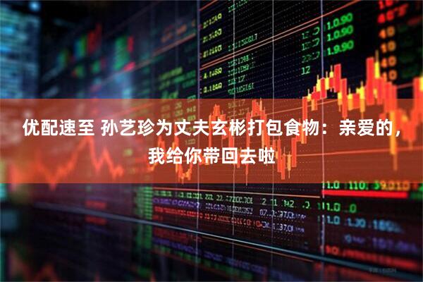 优配速至 孙艺珍为丈夫玄彬打包食物：亲爱的，我给你带回去啦