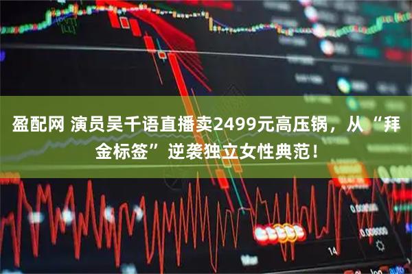 盈配网 演员吴千语直播卖2499元高压锅，从 “拜金标签” 逆袭独立女性典范！