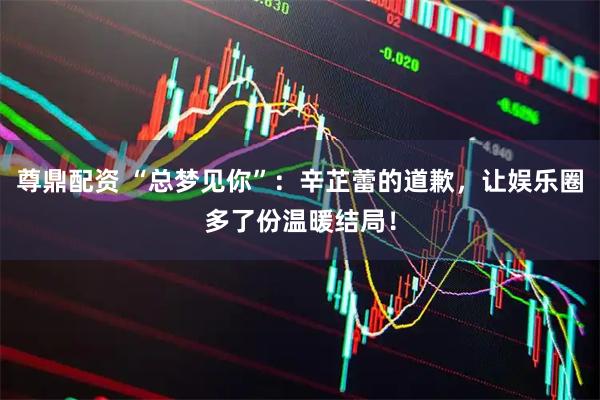 尊鼎配资 “总梦见你”：辛芷蕾的道歉，让娱乐圈多了份温暖结局！