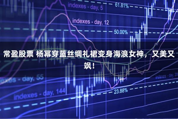 常盈股票 杨幂穿蓝丝绸礼裙变身海浪女神，又美又飒！