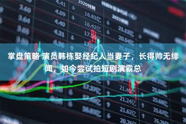 掌盘策略 演员韩栋娶经纪人当妻子，长得帅无绯闻，如今尝试拍短剧演霸总