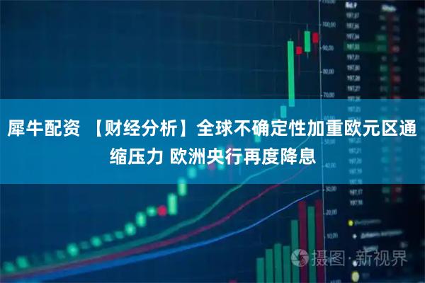 犀牛配资 【财经分析】全球不确定性加重欧元区通缩压力 欧洲央行再度降息