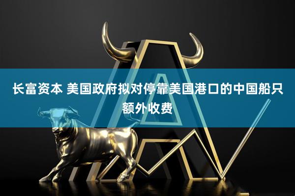 长富资本 美国政府拟对停靠美国港口的中国船只额外收费