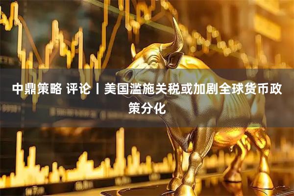 中鼎策略 评论丨美国滥施关税或加剧全球货币政策分化