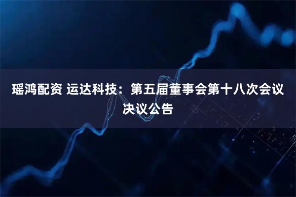 瑶鸿配资 运达科技：第五届董事会第十八次会议决议公告