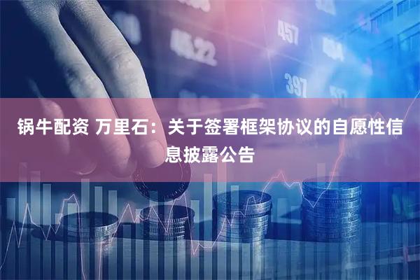 锅牛配资 万里石：关于签署框架协议的自愿性信息披露公告