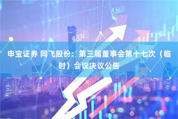 申宝证券 同飞股份：第三届董事会第十七次（临时）会议决议公告