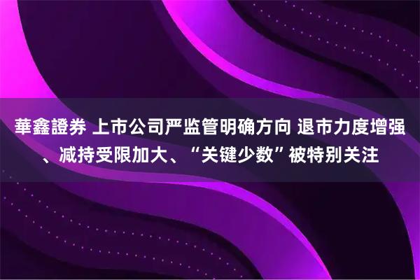 華鑫證券 上市公司严监管明确方向 退市力度增强、减持受限加大、“关键少数”被特别关注