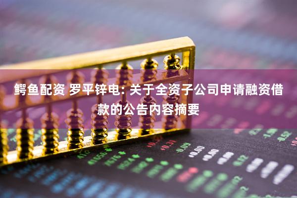 鳄鱼配资 罗平锌电: 关于全资子公司申请融资借款的公告内容摘要