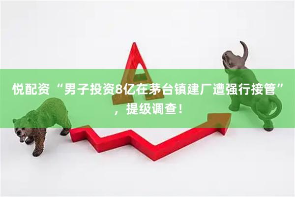 悦配资 “男子投资8亿在茅台镇建厂遭强行接管”，提级调查！