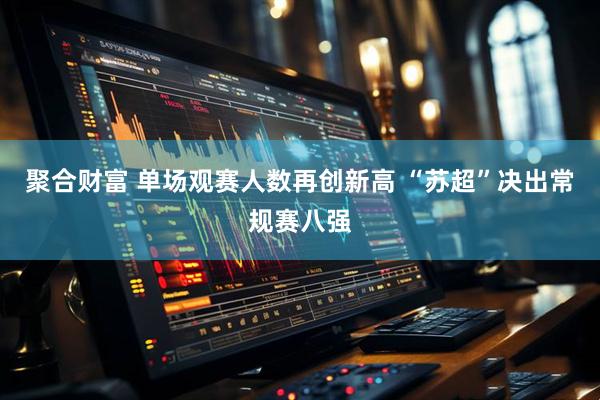 聚合财富 单场观赛人数再创新高 “苏超”决出常规赛八强