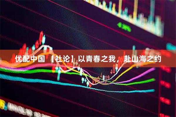 优配中国 【社论】以青春之我，赴山海之约