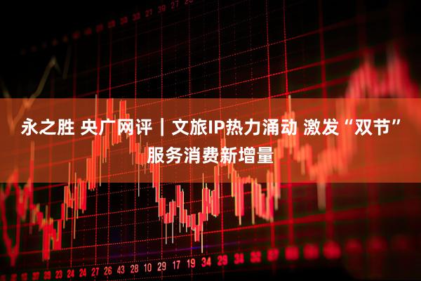 永之胜 央广网评｜文旅IP热力涌动 激发“双节”服务消费新增量