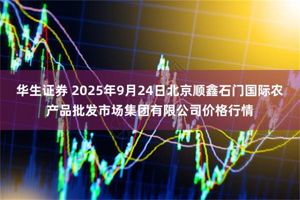 华生证券 2025年9月24日北京顺鑫石门国际农产品批发市场集团有限公司价格行情