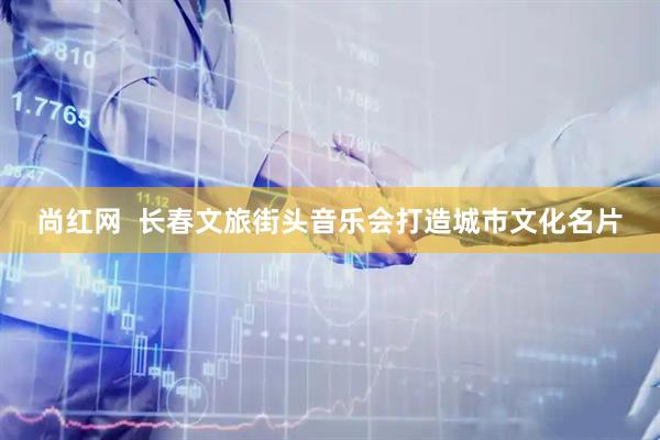 尚红网  长春文旅街头音乐会打造城市文化名片
