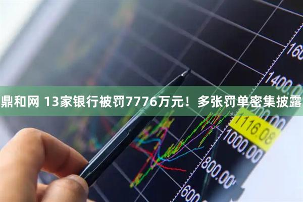 鼎和网 13家银行被罚7776万元！多张罚单密集披露