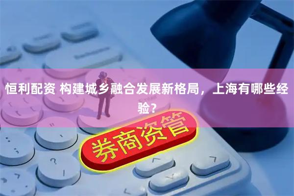 恒利配资 构建城乡融合发展新格局，上海有哪些经验？