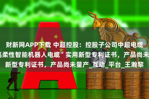 财新网APP下载 中超控股：控股子公司中超电缆拥有“耐扭转耐腐蚀型高柔性智能机器人电缆”实用新型专利证书，产品尚未量产_互动_平台_王瀚黎