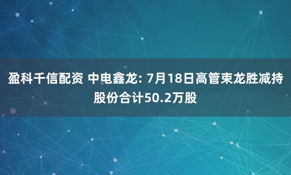 盈科千信配资 中电鑫龙: 7月18日高管束龙胜减持股份合计50.2万股