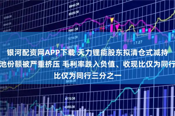 银河配资网APP下载 天力锂能股东拟清仓式减持：三元电池份额被严重挤压 毛利率跌入负值、收现比仅为同行三分之一