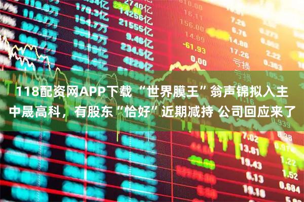 118配资网APP下载 “世界膜王”翁声锦拟入主中晟高科，有股东“恰好”近期减持 公司回应来了