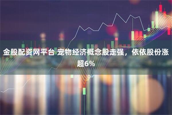 金股配资网平台 宠物经济概念股走强，依依股份涨超6%