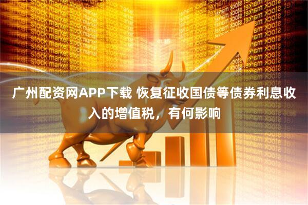 广州配资网APP下载 恢复征收国债等债券利息收入的增值税,有何影响