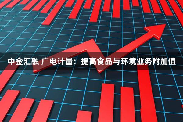 中金汇融 广电计量:提高食品与环境业务附加值