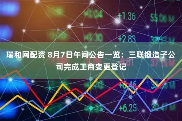瑞和网配资 8月7日午间公告一览：三联锻造子公司完成工商变更登记