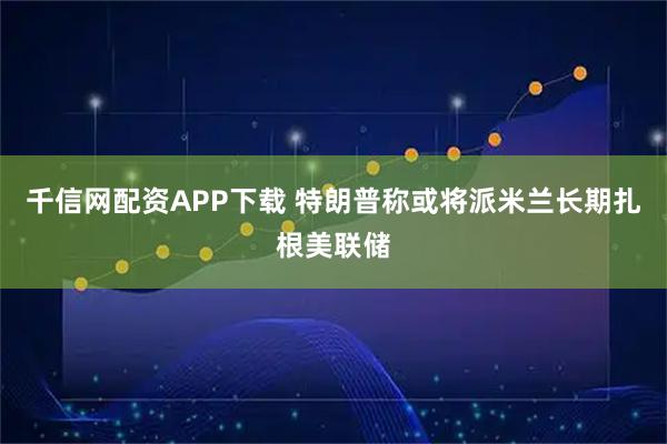 千信网配资APP下载 特朗普称或将派米兰长期扎根美联储
