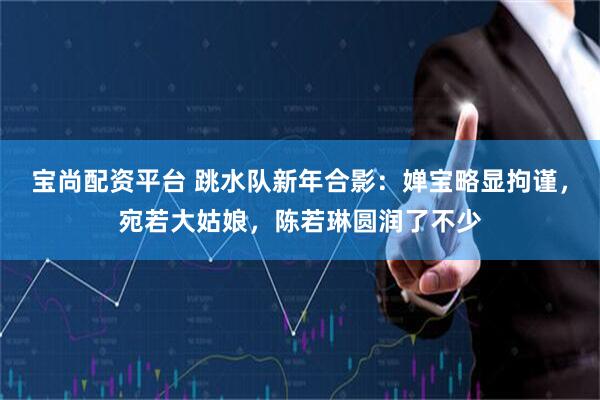 宝尚配资平台 跳水队新年合影:婵宝略显拘谨,宛若大姑娘,陈若琳圆润了不少