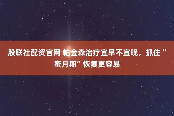 股联社配资官网 帕金森治疗宜早不宜晚,抓住“蜜月期”恢复更容易