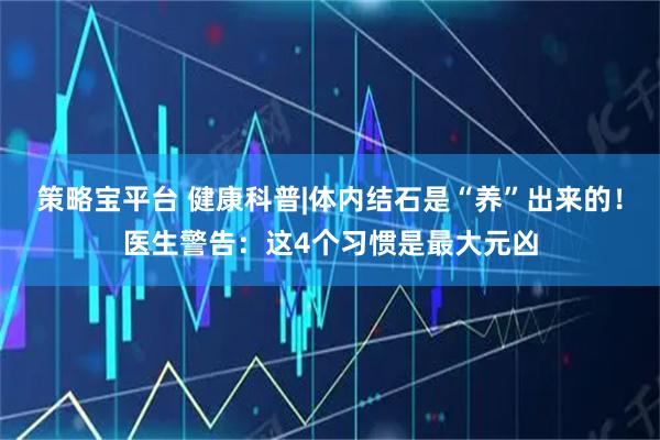 策略宝平台 健康科普|体内结石是“养”出来的!医生警告:这4个习惯是最大元凶