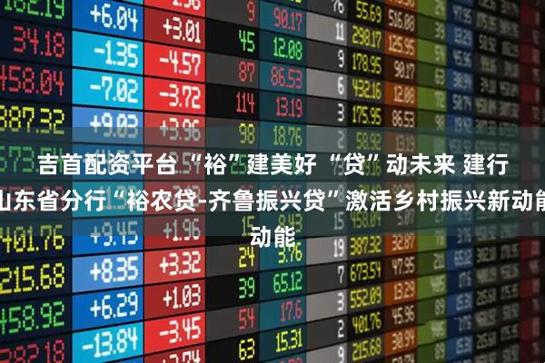 吉首配资平台 “裕”建美好 “贷”动未来 建行山东省分行“裕农贷-齐鲁振兴贷”激活乡村振兴新动能