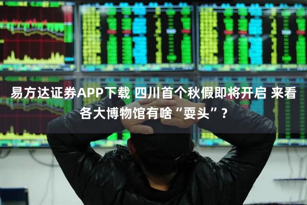易方达证券APP下载 四川首个秋假即将开启 来看各大博物馆有啥“耍头”？