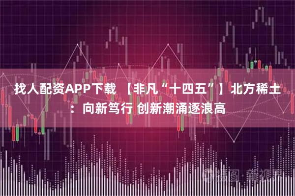 找人配资APP下载 【非凡“十四五”】北方稀土:向新笃行 创新潮涌逐浪高