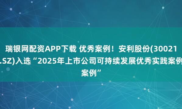 瑞银网配资APP下载 优秀案例！安利股份(300218.SZ)入选“2025年上市公司可持续发展优秀实践案例”