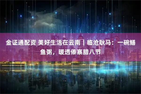 金证通配资 美好生活在云南｜临沧耿马：一碗鳝鱼粥，暖透傣寨腊八节