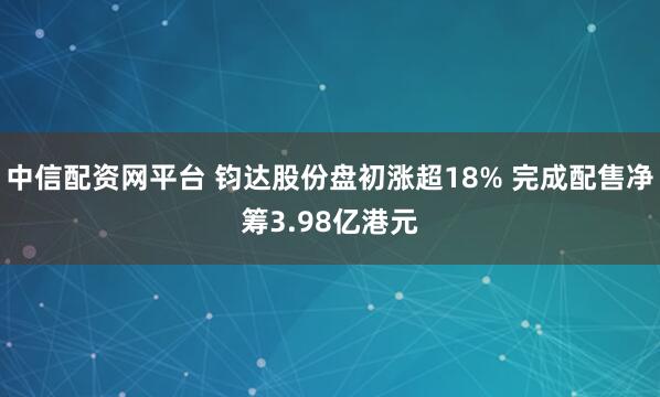 中信配资网平台 钧达股份盘初涨超18% 完成配售净筹3.98亿港元