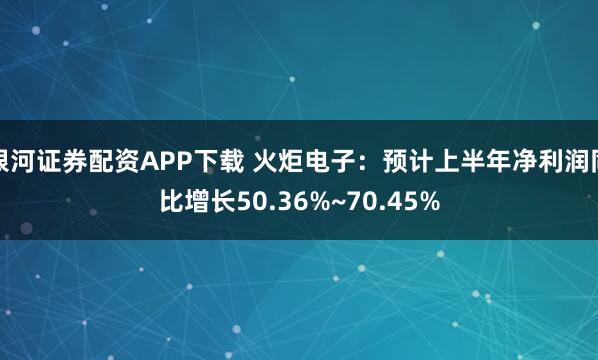 银河证券配资APP下载 火炬电子：预计上半年净利润同比增长50.36%~70.45%